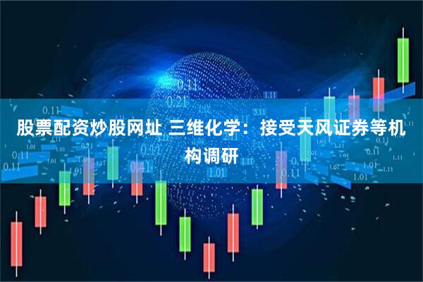 股票配资炒股网址 三维化学：接受天风证券等机构调研