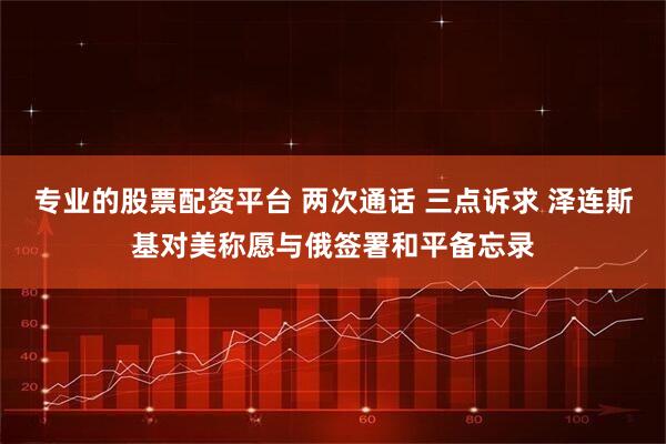 专业的股票配资平台 两次通话 三点诉求 泽连斯基对美称愿与俄签署和平备忘录