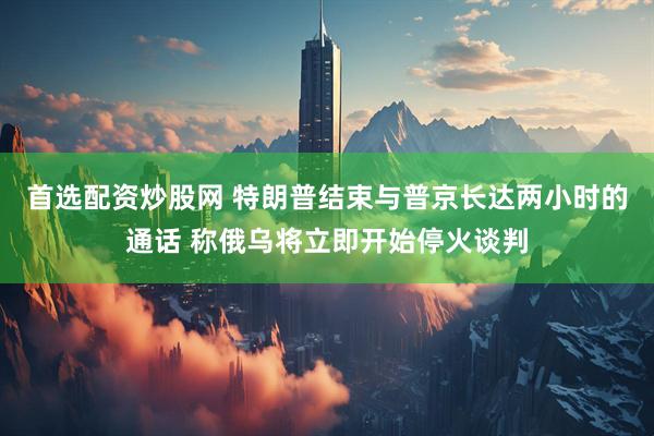 首选配资炒股网 特朗普结束与普京长达两小时的通话 称俄乌将立即开始停火谈判