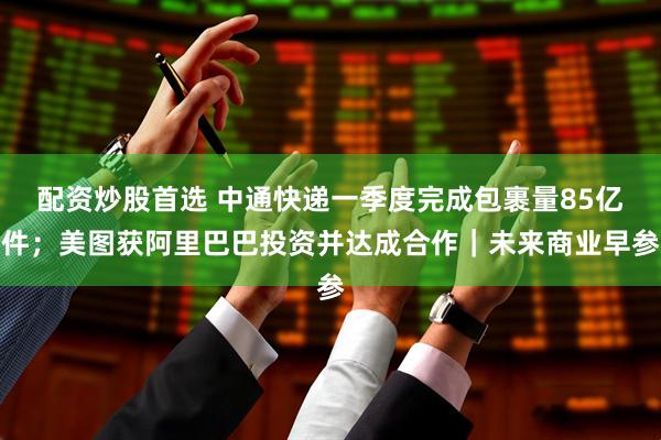 配资炒股首选 中通快递一季度完成包裹量85亿件；美图获阿里巴巴投资并达成合作｜未来商业早参