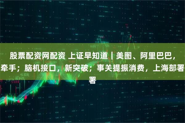 股票配资网配资 上证早知道｜美图、阿里巴巴，牵手；脑机接口，新突破；事关提振消费，上海部署