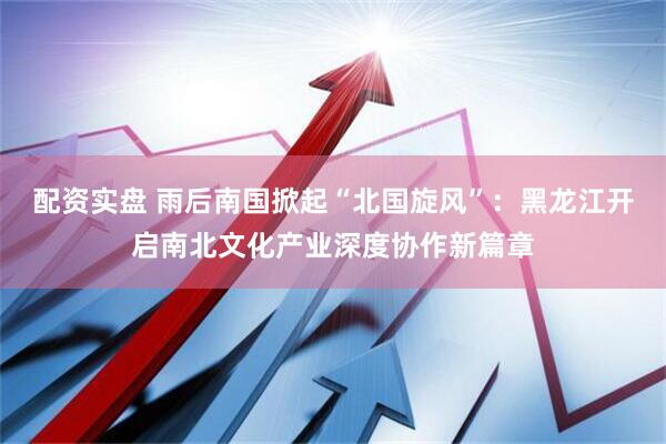 配资实盘 雨后南国掀起“北国旋风”：黑龙江开启南北文化产业深度协作新篇章