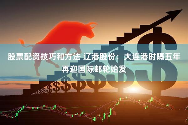 股票配资技巧和方法 辽港股份：大连港时隔五年再迎国际邮轮始发