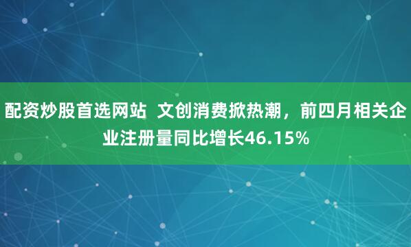 配资炒股首选网站  文创消费掀热潮，前四月相关企业注册量同比增长46.15%
