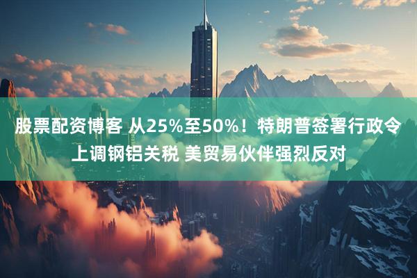 股票配资博客 从25%至50%！特朗普签署行政令上调钢铝关税 美贸易伙伴强烈反对