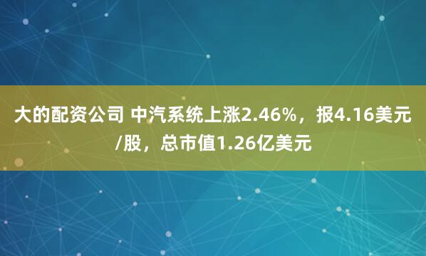 大的配资公司 中汽系统上涨2.46%，报4.16美元/股，总市值1.26亿美元