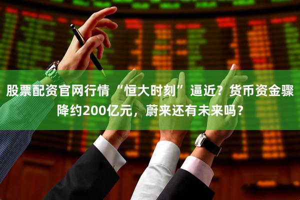 股票配资官网行情 “恒大时刻” 逼近？货币资金骤降约200亿元，蔚来还有未来吗？