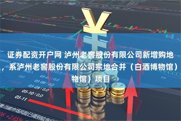 证券配资开户网 泸州老窖股份有限公司新增购地信息，系泸州老窖股份有限公司宗地合并（白酒博物馆）项目
