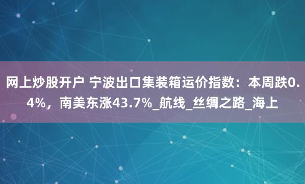 网上炒股开户 宁波出口集装箱运价指数：本周跌0.4%，南美东涨43.7%_航线_丝绸之路_海上