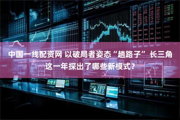 中国一线配资网 以破局者姿态“趟路子” 长三角这一年探出了哪些新模式？