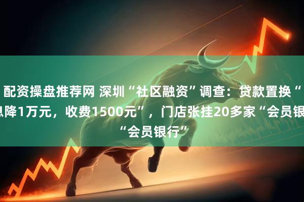 配资操盘推荐网 深圳“社区融资”调查：贷款置换“利息降1万元，收费1500元”，门店张挂20多家“会员银行”