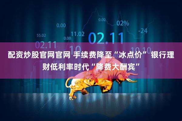 配资炒股官网官网 手续费降至“冰点价” 银行理财低利率时代“降费大酬宾”