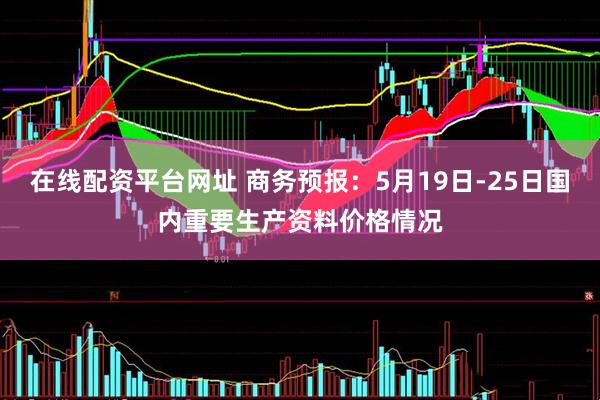 在线配资平台网址 商务预报：5月19日-25日国内重要生产资料价格情况