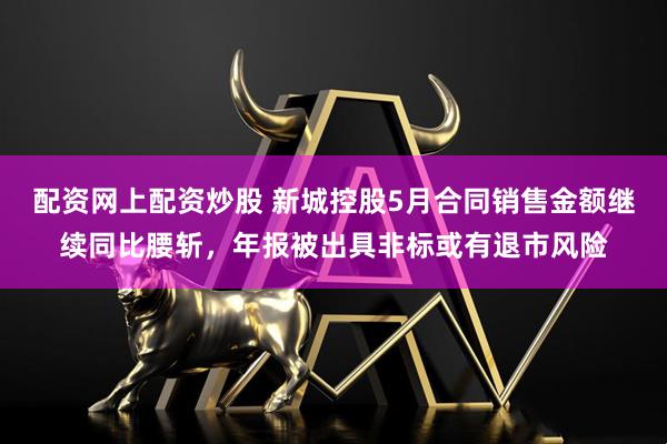 配资网上配资炒股 新城控股5月合同销售金额继续同比腰斩，年报被出具非标或有退市风险