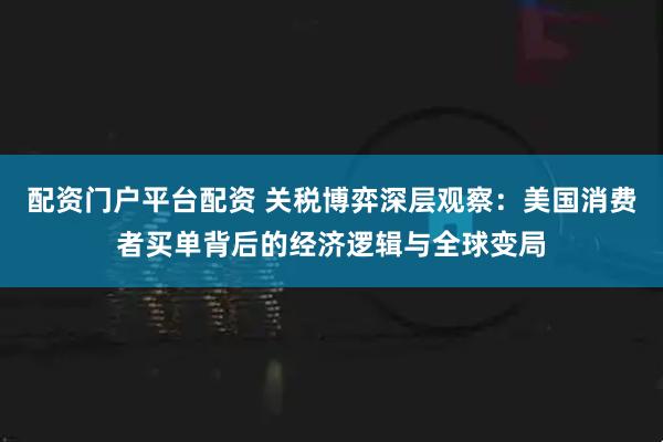 配资门户平台配资 关税博弈深层观察：美国消费者买单背后的经济逻辑与全球变局