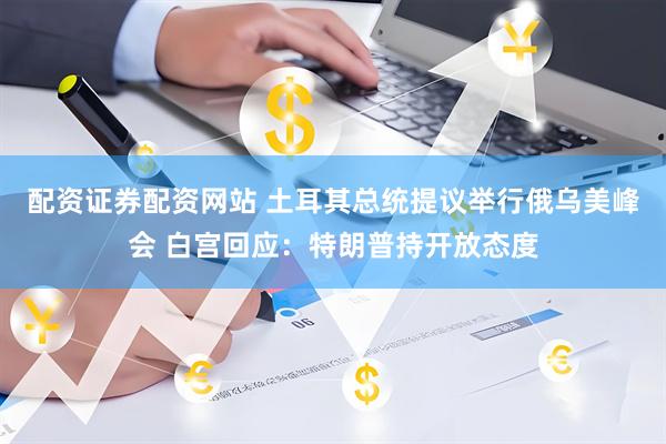 配资证券配资网站 土耳其总统提议举行俄乌美峰会 白宫回应：特朗普持开放态度