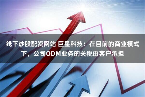 线下炒股配资网站 巨星科技：在目前的商业模式下，公司ODM业务的关税由客户承担