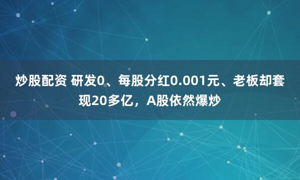 炒股配资 研发0、每股分红0.001元、老板却套现20多亿，A股依然爆炒