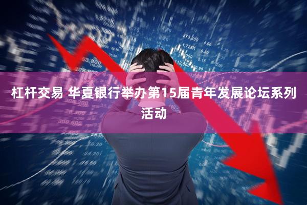 杠杆交易 华夏银行举办第15届青年发展论坛系列活动