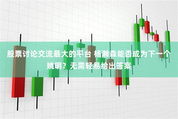 股票讨论交流最大的平台 杨瀚森能否成为下一个姚明？无需轻易给出答案