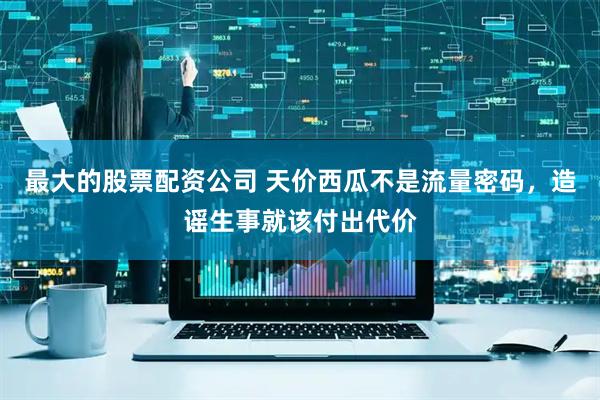 最大的股票配资公司 天价西瓜不是流量密码，造谣生事就该付出代价