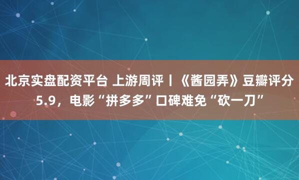 北京实盘配资平台 上游周评丨《酱园弄》豆瓣评分5.9，电影“拼多多”口碑难免“砍一刀”