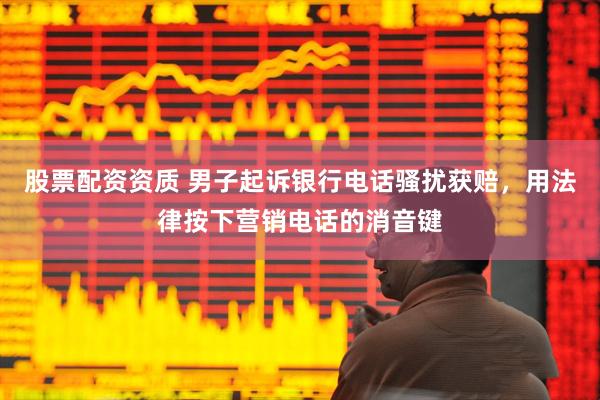 股票配资资质 男子起诉银行电话骚扰获赔，用法律按下营销电话的消音键