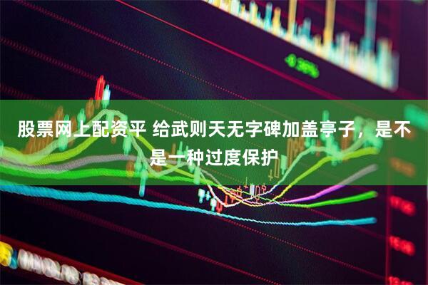股票网上配资平 给武则天无字碑加盖亭子，是不是一种过度保护