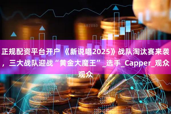 正规配资平台开户 《新说唱2025》战队淘汰赛来袭，三大战队迎战“黄金大魔王”_选手_Capper_观众