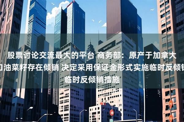 股票讨论交流最大的平台 商务部：原产于加拿大的进口油菜籽存在倾销 决定采用保证金形式实施临时反倾销措施
