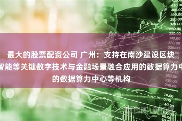最大的股票配资公司 广州：支持在南沙建设区块链、人工智能等关键数字技术与金融场景融合应用的数据算力中心等机构