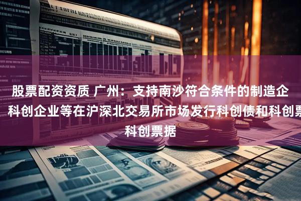 股票配资资质 广州：支持南沙符合条件的制造企业、科创企业等在沪深北交易所市场发行科创债和科创票据