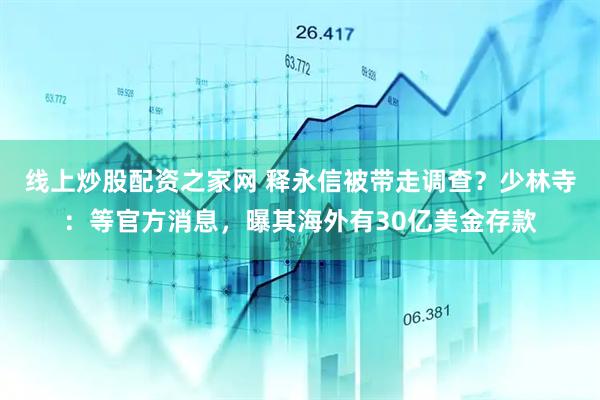 线上炒股配资之家网 释永信被带走调查？少林寺：等官方消息，曝其海外有30亿美金存款