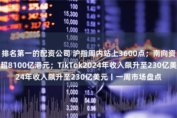 排名第一的配资公司 沪指周内站上3600点；南向资金年内净买入金额超8100亿港元；TikTok2024年收入飙升至230亿美元丨一周市场盘点