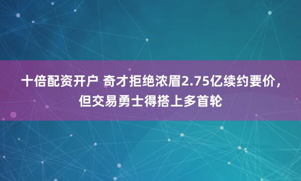十倍配资开户 奇才拒绝浓眉2.75亿续约要价,但交易勇士得搭上多首轮